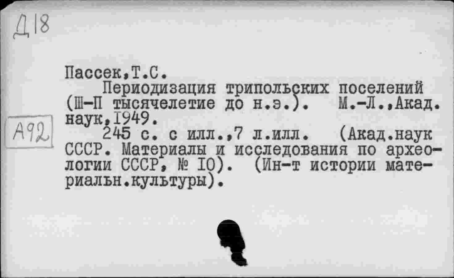 ﻿ДІЗ
ш1
Пассек,Т.С.
Периодизация трипольских поселений (ПІ—П тысячелетие до Н.Э.). М.-Л.,Акад. наук,1949.
245 с. с илл.,7 л.илл.	(Акад.наук
СССР. Материалы и исследования по археологии СССР, № 10). (Ин-т истории мате-риальн.культуры).